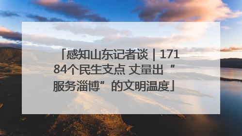 感知山东记者谈｜17184个民生支点 丈量出“服务淄博”的文明温度