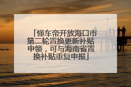 懂车帝开放海口市第二轮置换更新补贴申领，可与海南省置换补贴重复申报