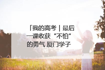 我的高考｜最后一课收获“不怕”的勇气 厦门学子万里同风赴新程