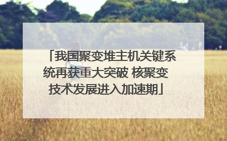 我国聚变堆主机关键系统再获重大突破 核聚变技术发展进入加速期