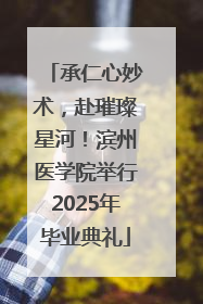 承仁心妙术，赴璀璨星河！滨州医学院举行2025年毕业典礼