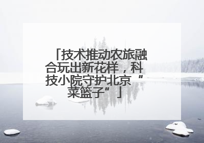 技术推动农旅融合玩出新花样，科技小院守护北京“菜篮子”