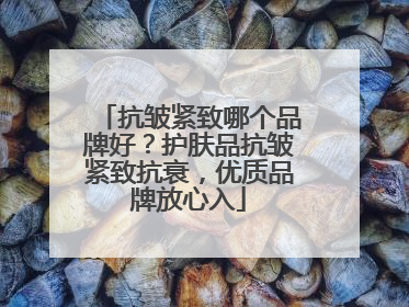 抗皱紧致哪个品牌好？护肤品抗皱紧致抗衰，优质品牌放心入