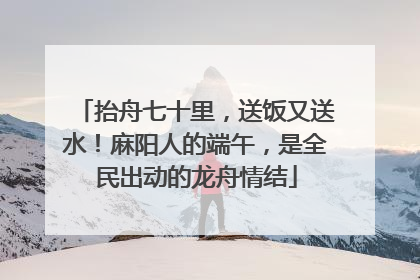 抬舟七十里，送饭又送水！麻阳人的端午，是全民出动的龙舟情结