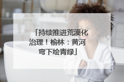 持续推进荒漠化治理！榆林：黄河弯下绘青绿