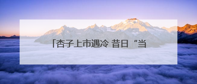 杏子上市遇冷 昔日“当家水果”为何“失宠”？