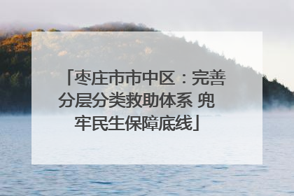枣庄市市中区：完善分层分类救助体系 兜牢民生保障底线