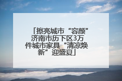 擦亮城市“容颜” 济南市历下区3万件城市家具“清凉焕新”迎盛夏