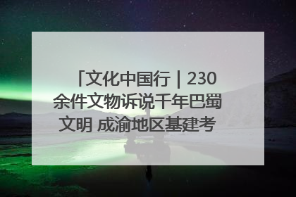 文化中国行｜230余件文物诉说千年巴蜀文明 成渝地区基建考古成果展开展