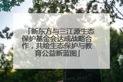 新东方与三江源生态保护基金会达成战略合作，共绘生态保护与教育公益新蓝图