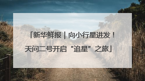 新华鲜报｜向小行星进发！天问二号开启“追星”之旅