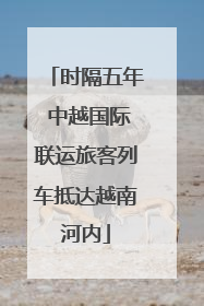 时隔五年 中越国际联运旅客列车抵达越南河内