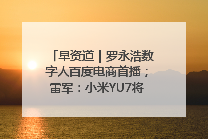 早资道｜罗永浩数字人百度电商首播；雷军：小米YU7将于6月底发布