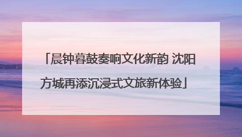 晨钟暮鼓奏响文化新韵 沈阳方城再添沉浸式文旅新体验