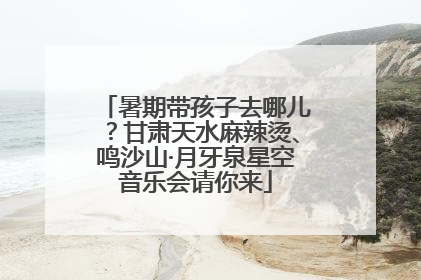 暑期带孩子去哪儿？甘肃天水麻辣烫、鸣沙山·月牙泉星空音乐会请你来