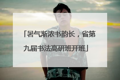 暑气渐浓书韵长，省第九届书法高研班开班