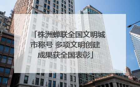 株洲蝉联全国文明城市称号 多项文明创建成果获全国表彰