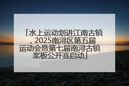 水上运动划进江南古镇，2025南浔区第五届运动会暨第七届南浔古镇桨板公开赛启动