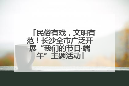 民俗有戏，文明有范！长沙全市广泛开展“我们的节日·端午”主题活动