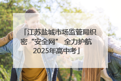 江苏盐城市场监管局织密“安全网” 全力护航2025年高中考