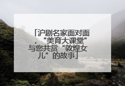 沪剧名家面对面，“美育大课堂”与您共赏“敦煌女儿”的故事