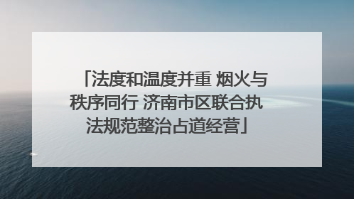 法度和温度并重 烟火与秩序同行 济南市区联合执法规范整治占道经营