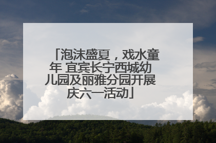 泡沫盛夏，戏水童年 宜宾长宁西城幼儿园及丽雅分园开展庆六一活动
