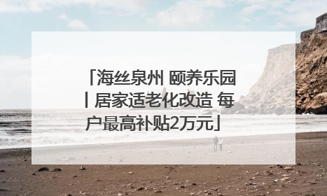 海丝泉州 颐养乐园丨居家适老化改造 每户最高补贴2万元