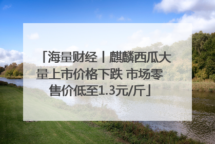 海量财经丨麒麟西瓜大量上市价格下跌 市场零售价低至1.3元/斤