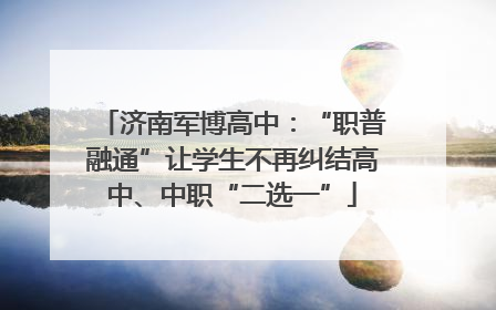 济南军博高中：“职普融通”让学生不再纠结高中、中职“二选一”