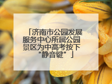 济南市公园发展服务中心所属公园景区为中高考按下“静音键”