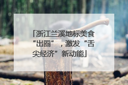 浙江兰溪地标美食“出圈”，激发“舌尖经济”新动能