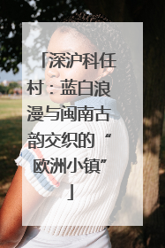 深沪科任村：蓝白浪漫与闽南古韵交织的“欧洲小镇”