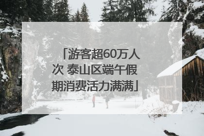 游客超60万人次 泰山区端午假期消费活力满满