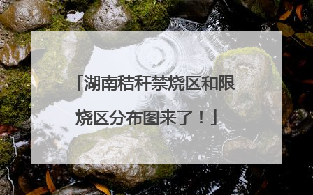 湖南秸秆禁烧区和限烧区分布图来了！