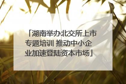 湖南举办北交所上市专题培训 推动中小企业加速登陆资本市场