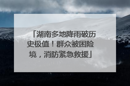 湖南多地降雨破历史极值！群众被困险境，消防紧急救援