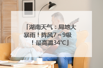 湖南天气：局地大暴雨！阵风7～9级！最高温34℃