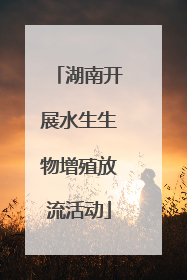 湖南开展水生生物增殖放流活动