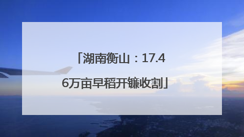 湖南衡山：17.46万亩早稻开镰收割