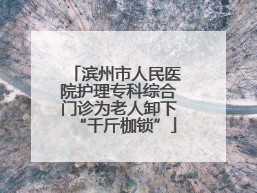 滨州市人民医院护理专科综合门诊为老人卸下“千斤枷锁”