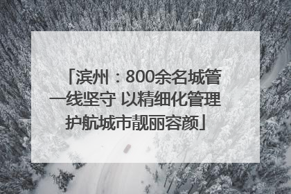 滨州：800余名城管一线坚守 以精细化管理护航城市靓丽容颜
