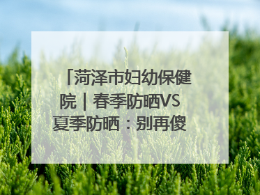 菏泽市妇幼保健院｜春季防晒VS夏季防晒：别再傻傻分不清！