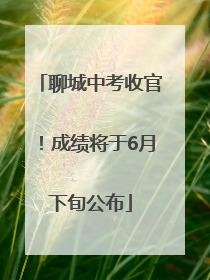 聊城中考收官！成绩将于6月下旬公布