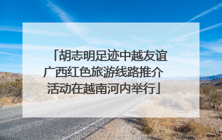 胡志明足迹中越友谊广西红色旅游线路推介活动在越南河内举行