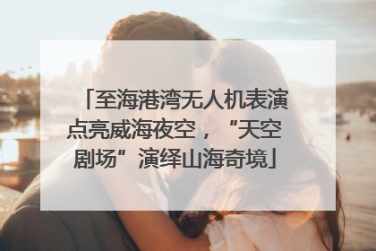 至海港湾无人机表演点亮威海夜空，“天空剧场”演绎山海奇境