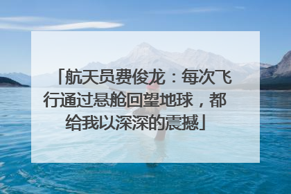 航天员费俊龙：每次飞行通过悬舱回望地球，都给我以深深的震撼