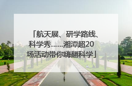 航天展、研学路线、科学秀……湘潭超20场活动带你嗨翻科学