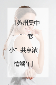 苏州吴中：“一老一小”共享浓情端午