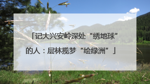 记大兴安岭深处“绣地球”的人：层林揽梦“绘绿洲”